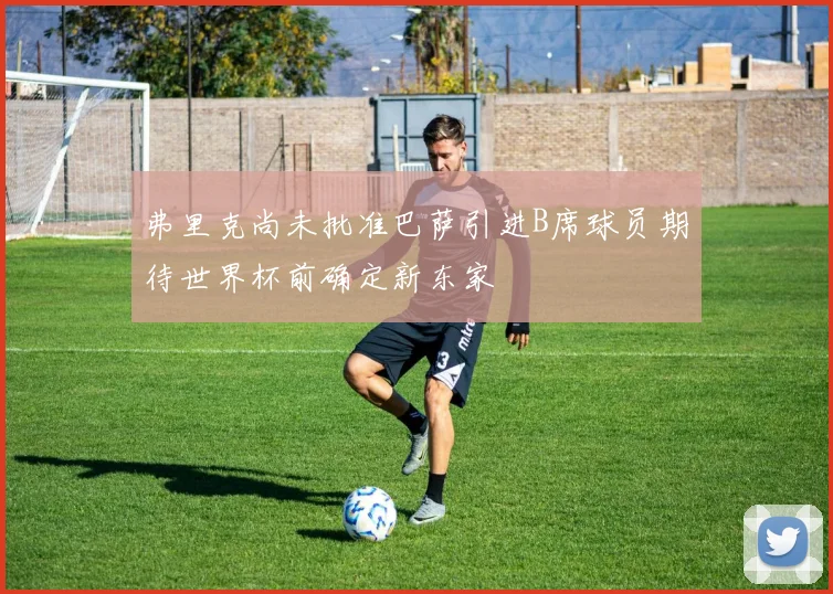 弗里克尚未批准巴萨引进B席球员期待世界杯前确定新东家