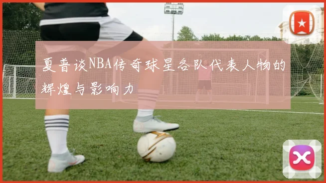 夏普谈NBA传奇球星各队代表人物的辉煌与影响力