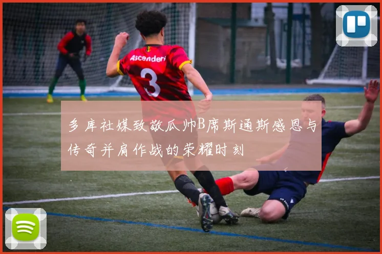 多库社媒致敬瓜帅B席斯通斯感恩与传奇并肩作战的荣耀时刻