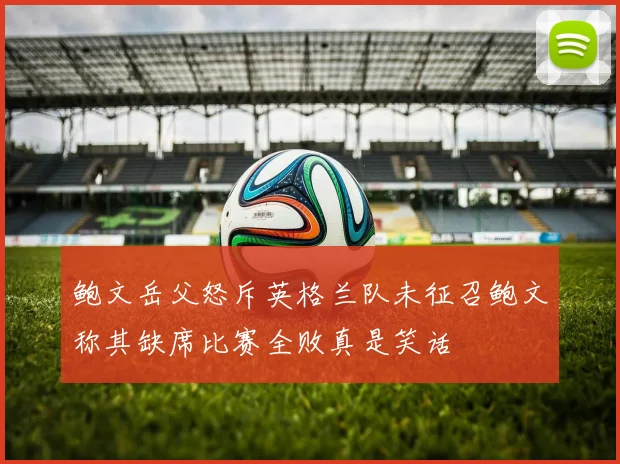 鲍文岳父怒斥英格兰队未征召鲍文称其缺席比赛全败真是笑话