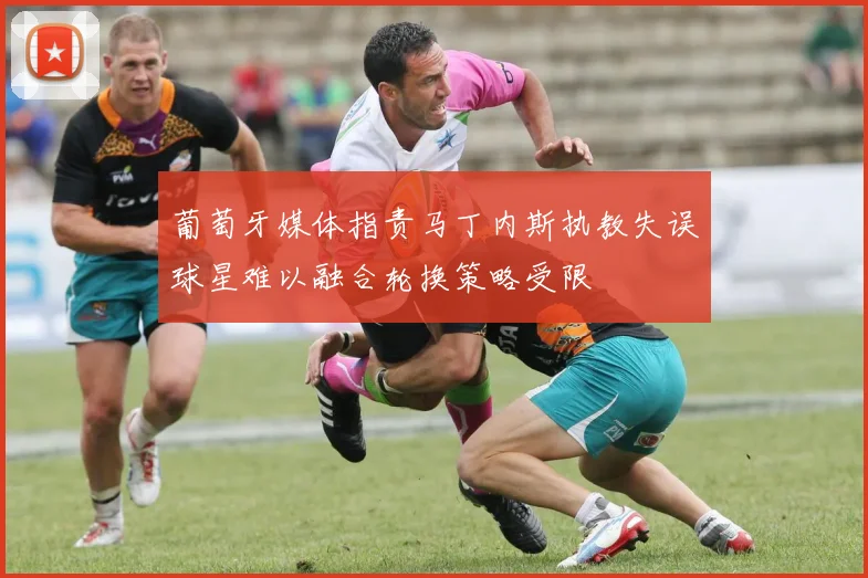 葡萄牙媒体指责马丁内斯执教失误球星难以融合轮换策略受限