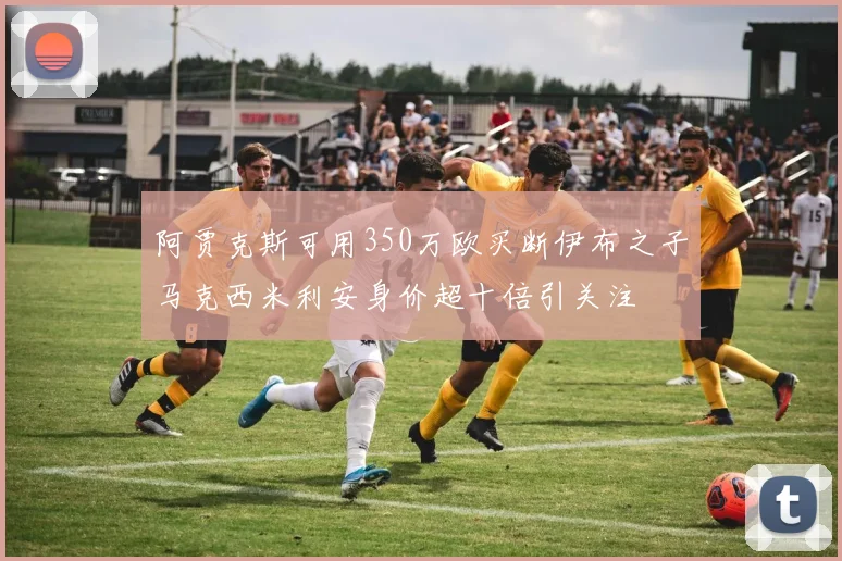 阿贾克斯可用350万欧买断伊布之子马克西米利安身价超十倍引关注