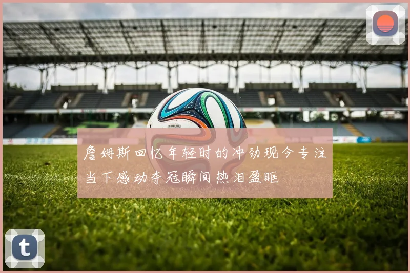 詹姆斯回忆年轻时的冲劲现今专注当下感动夺冠瞬间热泪盈眶