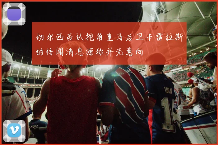 切尔西否认挖角皇马后卫卡雷拉斯的传闻消息源称并无意向