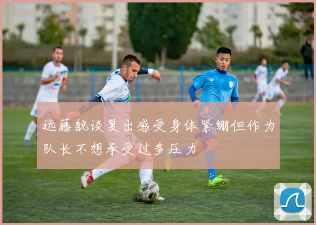 远藤航谈复出感受身体紧绷但作为队长不想承受过多压力